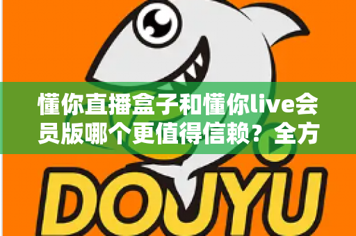 懂你直播盒子和懂你live会员版哪个更值得信赖？全方位深度对比测评与避坑指南