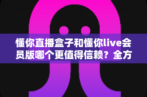 懂你直播盒子和懂你live会员版哪个更值得信赖？全方位深度对比测评与避坑指南