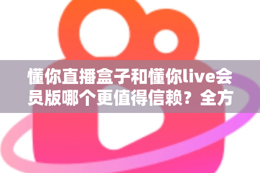 懂你直播盒子和懂你live会员版哪个更值得信赖？全方位深度对比测评与避坑指南