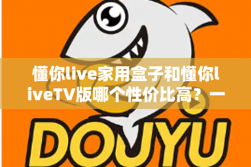 懂你live家用盒子和懂你liveTV版哪个性价比高？一文看懂两款产品如何选择