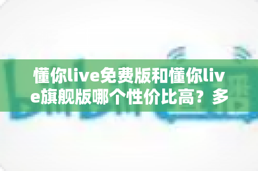 懂你live免费版和懂你live旗舰版哪个性价比高？多维度对比分析，帮你把钱花在刀刃上