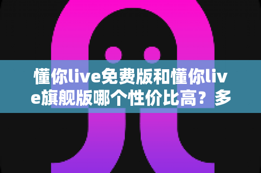 懂你live免费版和懂你live旗舰版哪个性价比高？多维度对比分析，帮你把钱花在刀刃上