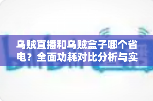 乌贼直播和乌贼盒子哪个省电？全面功耗对比分析与实用省电优化指南