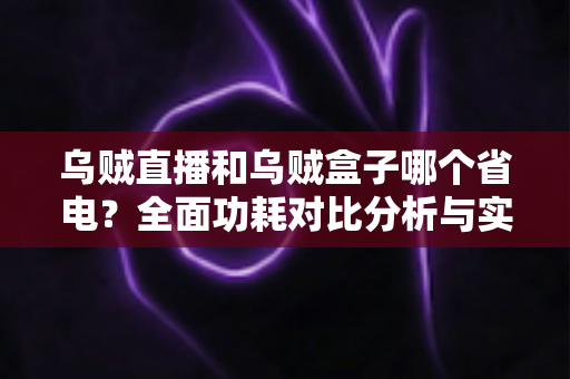 乌贼直播和乌贼盒子哪个省电？全面功耗对比分析与实用省电优化指南