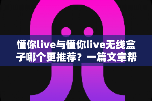 懂你live与懂你live无线盒子哪个更推荐？一篇文章帮你选对不踩坑