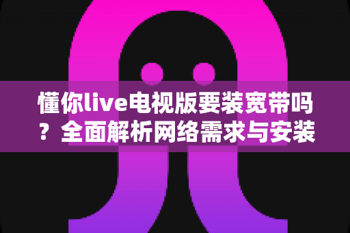 懂你live电视版要装宽带吗？全面解析网络需求与安装条件
