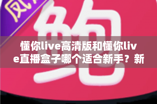 懂你live高清版和懂你live直播盒子哪个适合新手?新手入门选购全指南与深度对比解析 懂你live高清版和懂你live直播盒子哪个适合新手?新手入门选购全指南与深度对比解析