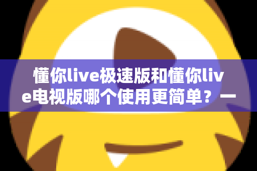 懂你live极速版和懂你live电视版哪个使用更简单?一文学会选对版本的实用指南 懂你live极速版和懂你live电视版哪个使用更简单?一文学会选对版本的实用指南