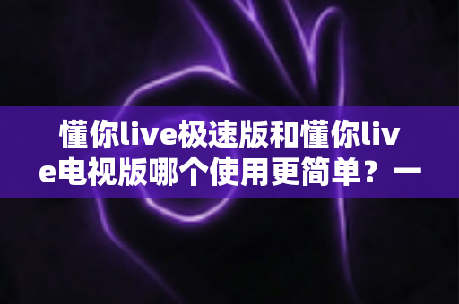 懂你live极速版和懂你live电视版哪个使用更简单?一文学会选对版本的实用指南 懂你live极速版和懂你live电视版哪个使用更简单?一文学会选对版本的实用指南