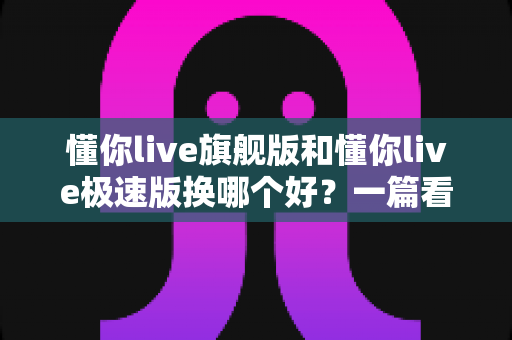 懂你live旗舰版和懂你live极速版换哪个好？一篇看懂两大版本差异的选购指南