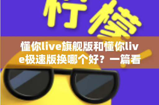 懂你live旗舰版和懂你live极速版换哪个好？一篇看懂两大版本差异的选购指南