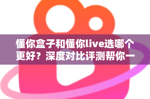 懂你盒子和懂你live选哪个更好?深度对比评测帮你一次选对 懂你盒子和懂你live选哪个更好?深度对比评测帮你一次选对