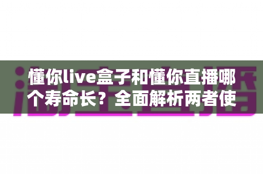 懂你live盒子和懂你直播哪个寿命长？全面解析两者使用寿命差异与选购指南