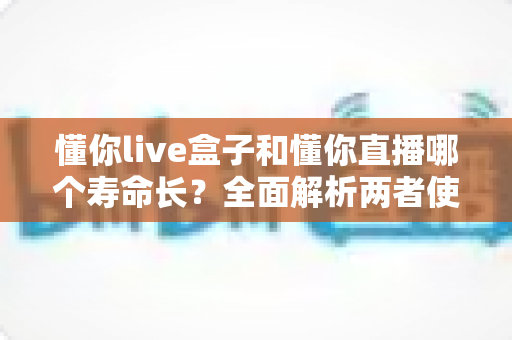 懂你live盒子和懂你直播哪个寿命长？全面解析两者使用寿命差异与选购指南