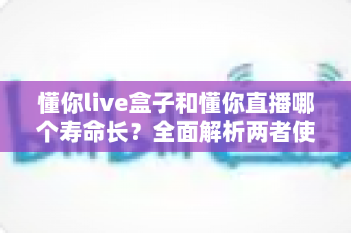 懂你live盒子和懂你直播哪个寿命长？全面解析两者使用寿命差异与选购指南