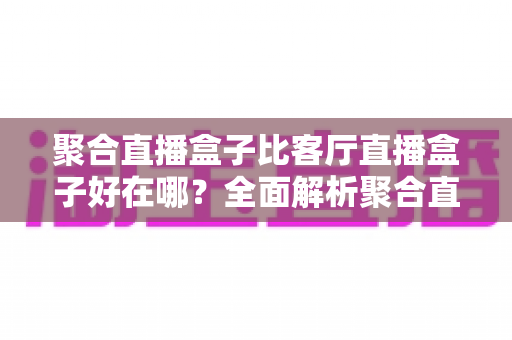 聚合直播盒子比客厅直播盒子好在哪?全面解析聚合直播盒子的五大核心优势与选购指南 聚合直播盒子比客厅直播盒子好在哪?全面解析聚合直播盒子的五大核心优势与选购指南