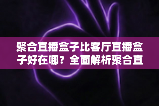聚合直播盒子比客厅直播盒子好在哪?全面解析聚合直播盒子的五大核心优势与选购指南 聚合直播盒子比客厅直播盒子好在哪?全面解析聚合直播盒子的五大核心优势与选购指南