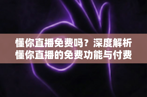 懂你直播免费吗？深度解析懂你直播的免费功能与付费项目，帮你省钱又省心