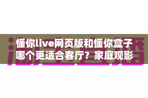 懂你live网页版和懂你盒子哪个更适合客厅？家庭观影方案全面对比指南