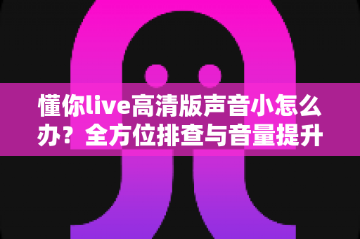 懂你live高清版声音小怎么办？全方位排查与音量提升实用指南