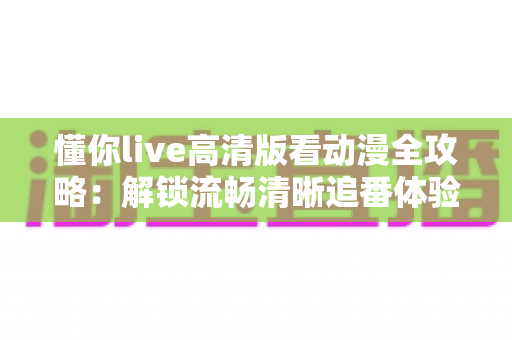 懂你live高清版看动漫全攻略：解锁流畅清晰追番体验的实用指南
