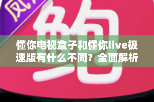 懂你电视盒子和懂你live极速版有什么不同？全面解析两者核心区别，帮你选对家庭影音方案