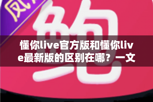 懂你live官方版和懂你live最新版的区别在哪？一文全面解析版本差异，助你安心选择不踩坑