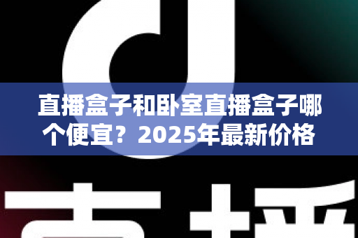直播盒子和卧室直播盒子哪个便宜?2025年最新价格对比与实用选购指南 直播盒子和卧室直播盒子哪个便宜?2025年最新价格对比与实用选购指南