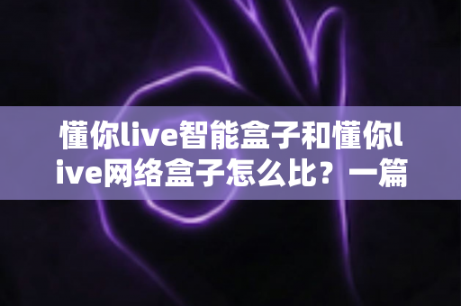 懂你live智能盒子和懂你live网络盒子怎么比？一篇文章帮你理清选购思路与核心差异