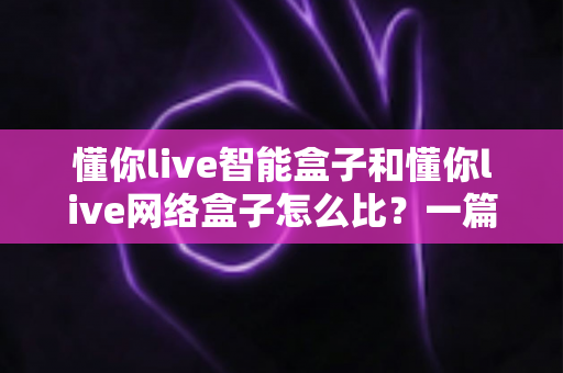 懂你live智能盒子和懂你live网络盒子怎么比？一篇文章帮你理清选购思路与核心差异