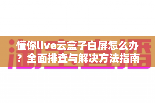 懂你live云盒子白屏怎么办?全面排查与解决方法指南 懂你live云盒子白屏怎么办?全面排查与解决方法指南