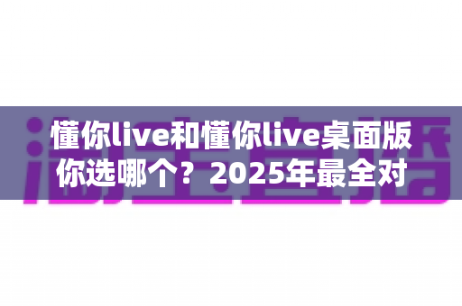 懂你live和懂你live桌面版你选哪个？2025年最全对比指南，看完不再纠结