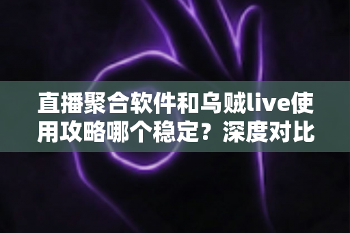 直播聚合软件和乌贼live使用攻略哪个稳定？深度对比与实用指南全解析