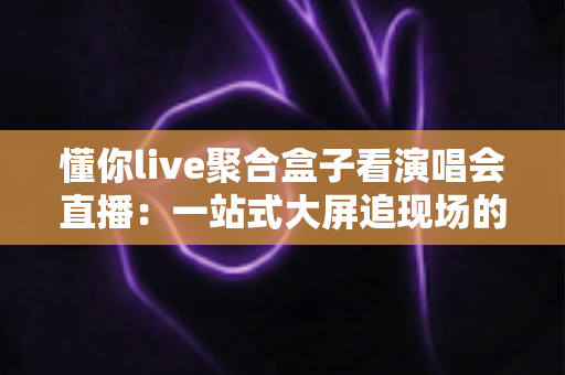 懂你live聚合盒子看演唱会直播:一站式大屏追现场的高清观影指南 懂你live聚合盒子看演唱会直播:一站式大屏追现场的高清观影指南