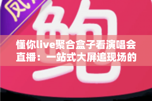懂你live聚合盒子看演唱会直播：一站式大屏追现场的高清观影指南