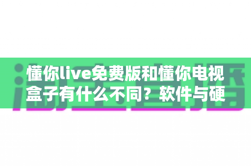 懂你live免费版和懂你电视盒子有什么不同?软件与硬件的全面对比及选购指南 懂你live免费版和懂你电视盒子有什么不同?软件与硬件的全面对比及选购指南