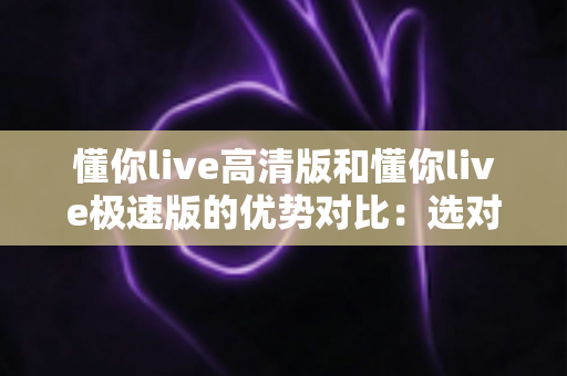 懂你live高清版和懂你live极速版的优势对比：选对版本，畅享更优质的直播互动新体验