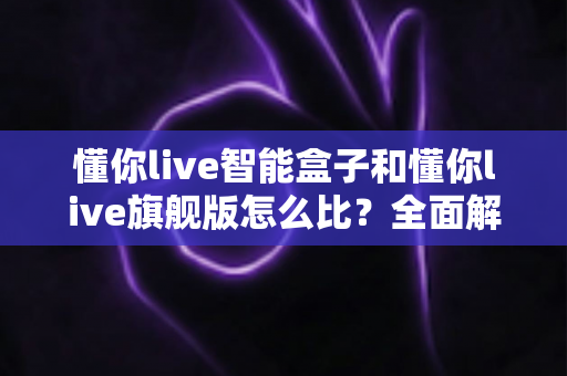 懂你live智能盒子和懂你live旗舰版怎么比？全面解析两款机型的差异与选购指南
