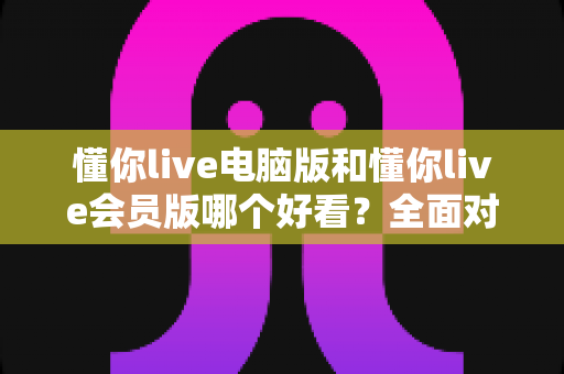 懂你live电脑版和懂你live会员版哪个好看？全面对比解析助你轻松选择最佳观看体验