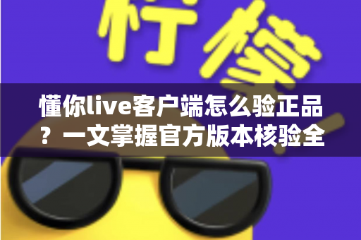 懂你live客户端怎么验正品？一文掌握官方版本核验全流程，守护账号与隐私安全