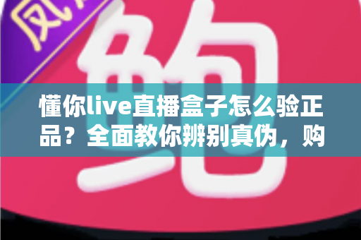 懂你live直播盒子怎么验正品?全面教你辨别真伪,购买不踩坑指南 懂你live直播盒子怎么验正品?全面教你辨别真伪,购买不踩坑指南