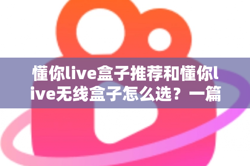 懂你live盒子推荐和懂你live无线盒子怎么选？一篇读懂直播设备选购全攻略