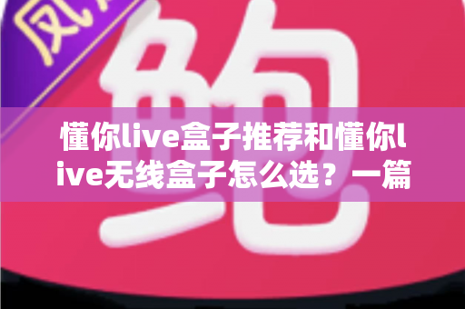 懂你live盒子推荐和懂你live无线盒子怎么选？一篇读懂直播设备选购全攻略