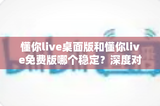 懂你live桌面版和懂你live免费版哪个稳定?深度对比分析助你选出最优方案 懂你live桌面版和懂你live免费版哪个稳定?深度对比分析助你选出最优方案