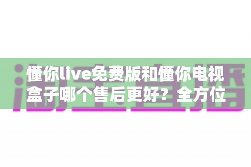 懂你live免费版和懂你电视盒子哪个售后更好?全方位售后对比与选购指南 懂你live免费版和懂你电视盒子哪个售后更好?全方位售后对比与选购指南