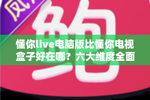 懂你live电脑版比懂你电视盒子好在哪？六大维度全面对比，帮你选出更顺手的观看方案
