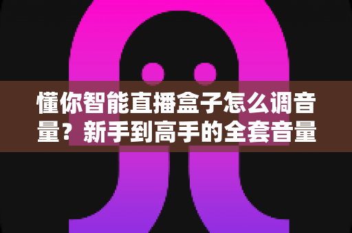 懂你智能直播盒子怎么调音量?新手到高手的全套音量调节教程与实用技巧 懂你智能直播盒子怎么调音量?新手到高手的全套音量调节教程与实用技巧