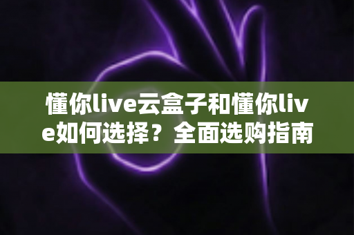 懂你live云盒子和懂你live如何选择?全面选购指南帮你一次看懂 懂你live云盒子和懂你live如何选择?全面选购指南帮你一次看懂