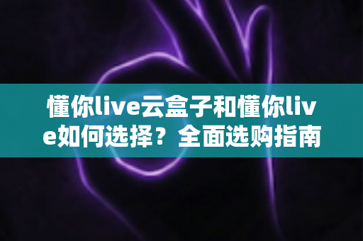 懂你live云盒子和懂你live如何选择?全面选购指南帮你一次看懂 懂你live云盒子和懂你live如何选择?全面选购指南帮你一次看懂