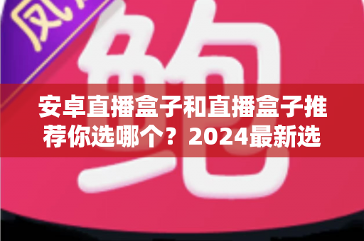 安卓直播盒子和直播盒子推荐你选哪个？2024最新选购指南帮你轻松找到理想家庭影音设备